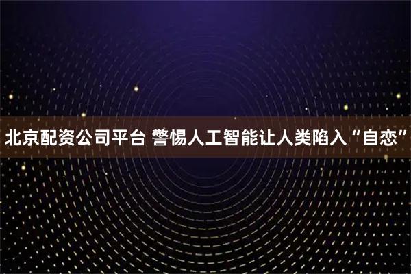 北京配资公司平台 警惕人工智能让人类陷入“自恋”