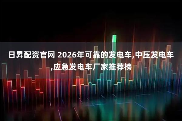 日昇配资官网 2026年可靠的发电车,中压发电车,应急发电车厂家推荐榜