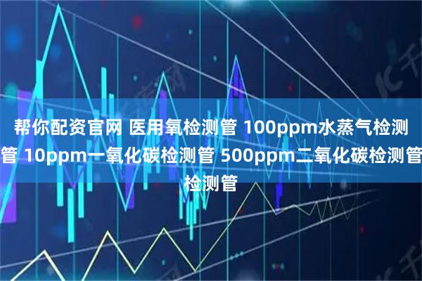 帮你配资官网 医用氧检测管 100ppm水蒸气检测管 10ppm一氧化碳检测管 500ppm二氧化碳检测管