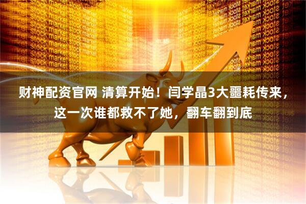 财神配资官网 清算开始！闫学晶3大噩耗传来，这一次谁都救不了她，翻车翻到底