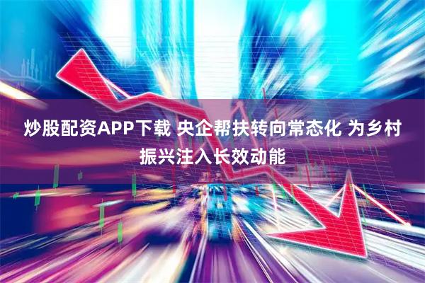 炒股配资APP下载 央企帮扶转向常态化 为乡村振兴注入长效动能