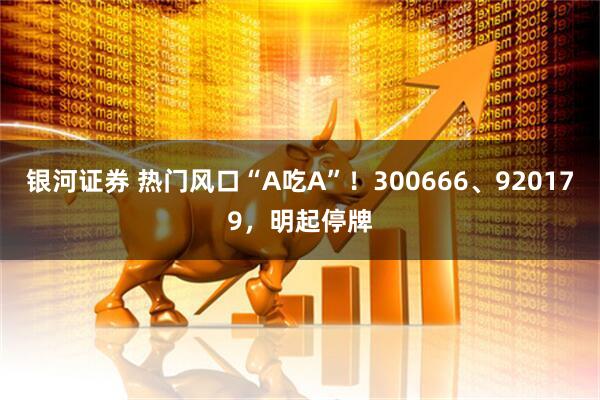 银河证券 热门风口“A吃A”！300666、920179，明起停牌