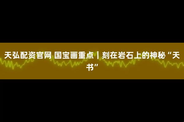 天弘配资官网 国宝画重点｜刻在岩石上的神秘“天书”