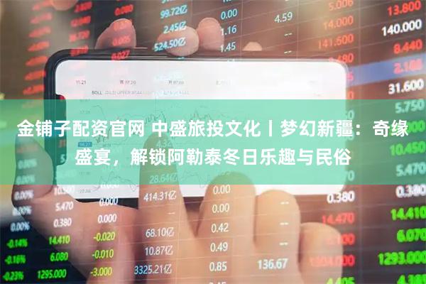 金铺子配资官网 中盛旅投文化丨梦幻新疆：奇缘盛宴，解锁阿勒泰冬日乐趣与民俗