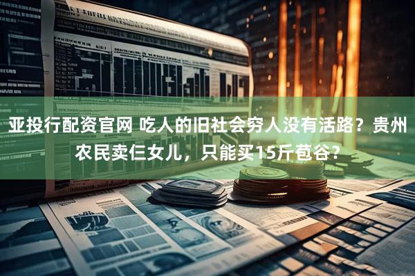 亚投行配资官网 吃人的旧社会穷人没有活路？贵州农民卖仨女儿，只能买15斤苞谷？