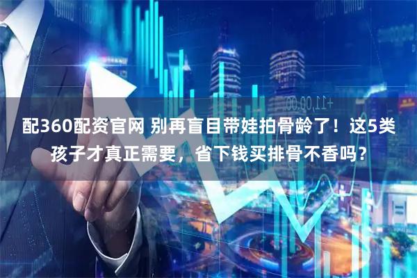 配360配资官网 别再盲目带娃拍骨龄了！这5类孩子才真正需要，省下钱买排骨不香吗？