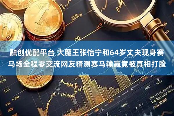 融创优配平台 大魔王张怡宁和64岁丈夫现身赛马场全程零交流网友猜测赛马输赢竟被真相打脸
