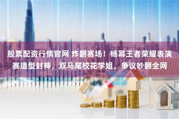 股票配资行情官网 炸翻赛场！杨幂王者荣耀表演赛造型封神，双马尾校花学姐，争议吵翻全网
