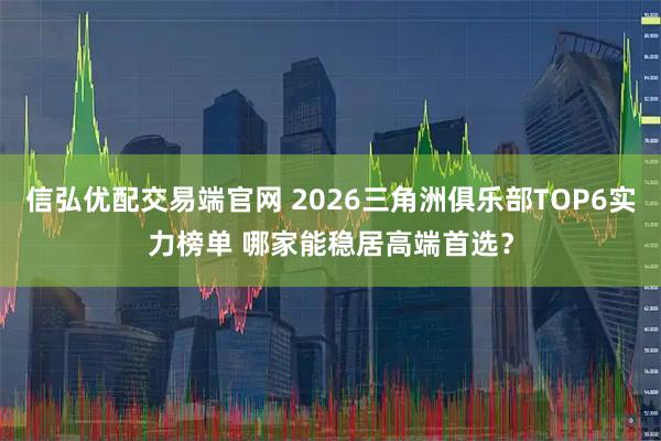信弘优配交易端官网 2026三角洲俱乐部TOP6实力榜单 哪家能稳居高端首选？